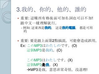 3.我的、你的、他的、誰的
 重要: 這種所有格後面可加名詞也可以不加!
跟中文一樣理解就行。
- 例如: 這東西是我的。 這是我的電腦。 都是可用
的
 重要: 要是跟上面第2點搞混，可能會造成誤用。
Ex: このMP3はわたしのです。(O)
這個MP3是我的。(O)
このMP3はわたしです。(X)
這個MP3是我。(X)
MP3是我，意思非常奇怪，沒道理!
 