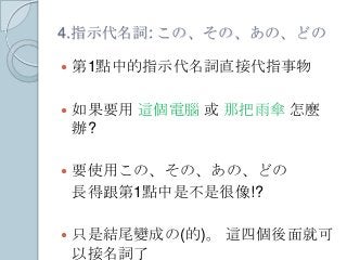 4.指示代名詞: この、その、あの、どの
 第1點中的指示代名詞直接代指事物
 如果要用 這個電腦 或 那把雨傘 怎麼
辦?
 要使用この、その、あの、どの
長得跟第1點中是不是很像!?
 只是結尾變成の(的)。 這四個後面就可
以接名詞了
 