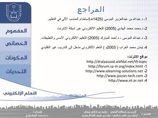 ‫المراجع‬
1) ‫الموسى‬ ‫عبدالعزيـز‬ ‫بن‬ ‫د.عبدال‬ ‫ـ‬1425.‫التعليم‬ ‫في‬ ‫اللي‬ ‫الحاسب‬ ‫هـ(استخدام‬
2) ‫الهادي‬ ‫محمد‬ ‫د.محمد‬ ‫ـ‬2005‫النترنت‬ ‫شبكة‬ ‫عبر‬ ‫اللكتروني‬ ‫التعليم‬ (
3) ‫المبارك‬ ‫د.أحمد‬ - ‫الموسى‬ ‫د.عبدال‬ ‫ـ‬2005.‫والتطبيقات‬ ‫السس‬ ‫اللكتروني‬ ‫التعليم‬ (
4) ‫الغراب‬ ‫محمد‬ ‫إيمان‬ ‫ـ‬2003‫التقليدي‬ ‫غير‬ ‫التدريب‬ ‫إلى‬ ‫مدخل‬ ‫اللكتروني‬ ‫التعلم‬ ( ‫م‬
:‫النترنت‬ ‫مواقع‬
http://dralaasaad.alafdal.net/t9-topic
1‫ـ‬http://forum.sa-m.org/index.html
2‫ـ‬http://www.elearning-solutions.net
3‫ـ‬http://www.jazzan-tech.com
4‫ـ‬http://www.et-ar.net
 