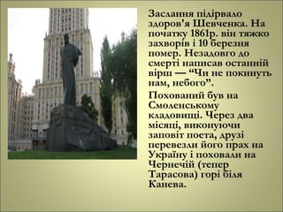 Заслання підірвало
здоров'я Шевченка. На
початку 1861р. він тяжко
захворів і 10 березня
помер. Незадовго до
смерті написав останній
вірш — “Чи не покинуть
нам, небого”.
Похований був на
Смоленському
кладовищі. Через два
місяці, виконуючи
заповіт поета, друзі
перевезли його прах на
Україну і поховали на
Чернечій (тепер
Тарасова) горі біля
Канева.
 