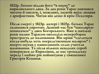 1822р. батько віддав його “в науку” до
кирилівського дяка. За два роки Тарас навчився
читати й писати, і, можливо, засвоїв якісь знання
з арифметики. Читав він дещо й крім Псалтиря.
Після смерті у 1823р. матері і 1825р. батька Тарас
залишився сиротою. Деякий час був “школярем-
попихачем” у дяка Богорського. Вже в шкільні
роки малим Тарасом оволоділа непереборна
пристрасть до малювання. Він мріяв “сделаться
когда-нибудь хоть посредственным маляром” і
вперто шукав у навколишніх селах учителя
малювання. Та після кількох невдалих спроб
повернувся до Кирилівки, де пас громадську
череду і майже рік наймитував у священика
Григорія Кошиця.
 