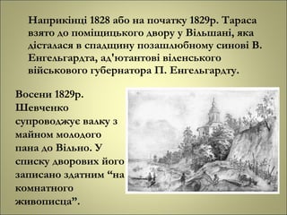 Наприкінці 1828 або на початку 1829р. Тараса
взято до поміщицького двору у Вільшані, яка
дісталася в спадщину позашлюбному синові В.
Енгельгардта, ад'ютантові віленського
військового губернатора П. Енгельгардту.
Восени 1829р.
Шевченко
супроводжує валку з
майном молодого
пана до Вільно. У
списку дворових його
записано здатним “на
комнатного
живописца”.
 