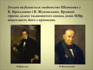 Згодом відбувається знайомство Шевченка з
К. Брюлловим і В. Жуковським. Вражені
гіркою долею талановитого юнака, вони 1838р.
викупляють його з кріпацтва.
К.Брюллов В.Жуковський
 