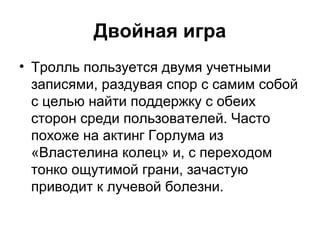 Двойная игра
• Тролль пользуется двумя учетными
записями, раздувая спор с самим собой
с целью найти поддержку с обеих
сторон среди пользователей. Часто
похоже на актинг Горлума из
«Властелина колец» и, с переходом
тонко ощутимой грани, зачастую
приводит к лучевой болезни.
 