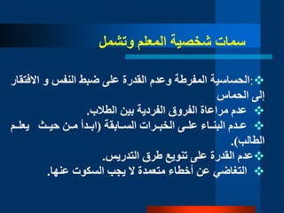 :‫النفس‬ ‫ضب‬ ‫على‬ ‫القدرة‬ ‫وعدم‬ ‫المفرطة‬ ‫الحساسية‬‫و‬‫اال‬‫فتقار‬
‫الحماس‬ ‫إلى‬
‫الطالب‬ ‫بين‬ ‫الفردية‬ ‫الفروق‬ ‫مراعاة‬ ‫عدم‬.
‫السددابقة‬ ‫الخبددرات‬ ‫علددى‬ ‫البندداء‬ ‫عدددم‬(‫مددن‬ ‫ابدددأ‬‫حيددث‬‫يعلددم‬
‫الطالب‬.)
‫تنويع‬ ‫على‬ ‫القدرة‬ ‫عدم‬‫طرق‬‫التدريس‬.
‫يجب‬ ‫ال‬ ‫متعمدة‬ ‫أخطاء‬ ‫عن‬ ‫التغاضي‬‫السكوت‬‫عنها‬.
‫وتشمل‬ ‫المعلم‬ ‫شخصية‬ ‫سمات‬
 
