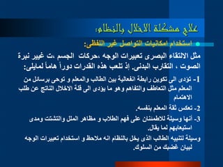 ‫بالنظام‬ ‫االخالل‬‫مشكلة‬ ‫عالج‬:
‫غير‬ ‫التواصل‬ ‫امكانيات‬ ‫استخدام‬‫اللفظى‬:
‫الوجه‬ ‫تعبيرات‬ ‫البصرى‬ ‫االلتقاء‬ ‫مثل‬‫،حركات‬‫الجسم‬‫،ت‬‫غيي‬‫ر‬‫نبرة‬
‫التقارب‬ ، ‫الصوت‬‫البدنى‬.‫ا‬‫ا‬‫هام‬ ‫ا‬‫ا‬‫دور‬ ‫القدرات‬ ‫هذه‬ ‫تلعب‬ ‫إذ‬‫لماي‬‫لى‬:
1-‫برسا‬ ‫توحى‬ ‫و‬ ‫والمعلم‬ ‫الطالب‬ ‫بين‬ ‫انفعالية‬ ‫رابطة‬ ‫تكوين‬ ‫الى‬ ‫تؤدى‬‫من‬ ‫ئل‬
‫ط‬ ‫عن‬ ‫الناتج‬ ‫االخالل‬ ‫قلة‬ ‫الى‬ ‫يؤدى‬ ‫ما‬ ‫وهو‬ ‫والتفاهم‬ ‫التعاطف‬ ‫مثل‬ ‫المعلم‬‫لب‬
‫االهتمام‬
2-‫بنفسه‬ ‫المعلم‬ ‫ثقة‬ ‫تعكس‬.
3-‫ومدى‬ ‫والتشتت‬ ‫الملل‬ ‫مظاهر‬ ‫و‬ ‫الطالب‬ ‫فهم‬ ‫على‬ ‫لالطمئنان‬ ‫وسيلة‬ ‫أنها‬
‫يقال‬ ‫لما‬ ‫استيعابهم‬.
‫تعبيرات‬ ‫استخدام‬ ‫و‬ ‫مالحظ‬ ‫انه‬ ‫بالنظام‬ ‫يخل‬ ‫الذى‬ ‫الطالب‬ ‫لتنبيه‬ ‫وسيلة‬‫الوجه‬
‫السلوك‬ ‫من‬ ‫غضبك‬ ‫لبيان‬.
 