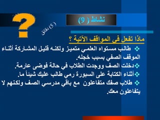 ‫؟‬ ‫اآلتية‬ ‫المواقف‬ ‫في‬ ‫تفعل‬ ‫ماذا‬
‫د‬‫د‬‫ولكن‬ ‫دز‬‫د‬‫متمي‬ ‫دي‬‫د‬‫العلم‬ ‫دتواه‬‫د‬‫مس‬ ‫دب‬‫د‬‫طال‬‫ه‬‫دل‬‫د‬‫قلي‬‫داركة‬‫د‬‫المش‬‫د‬‫د‬‫أثن‬‫اء‬
‫الموقف‬‫الصفي‬‫خجله‬ ‫بسبب‬.
‫دخلت‬‫عارمة‬ ‫فوضى‬ ‫حالة‬ ‫في‬ ‫الطالب‬ ‫ووجدت‬ ‫الصف‬.
‫أ‬‫ثناء‬‫رمي‬ ‫السبورة‬ ‫على‬ ‫الكتابة‬‫طالب‬‫عليك‬‫م‬ ‫ا‬‫ا‬‫شيئ‬‫ا‬.
‫طالب‬‫صف‬‫ك‬‫متفاعلون‬‫ولكدنهم‬ ‫الصدف‬ ‫مدرسدي‬ ‫باقي‬ ‫مع‬‫ال‬
‫معك‬ ‫يتفاعلون‬.
 