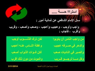 3/11/2014 ‫الصفية‬ ‫اإلدارة‬ ‫حول‬ ‫تربوية‬ ‫قبسات‬
‫حـــــة‬ ‫استرااا‬.....
‫أمور‬ ‫ثمانية‬ ‫عن‬ ‫الشافعي‬ ‫اإلمام‬ ‫سئل‬:
‫وقريب‬ ، ‫وأصعب‬ ‫وصعب‬ ، ‫وأعجب‬ ‫وعجيب‬ ، ‫وأوجب‬ ‫واجب‬
‫فأجاب‬ ، ‫وأقرب‬:
‫أوجب‬ ‫الذنـــــوب‬ ‫ترك‬ ‫لكن‬ ‫يتوبوا‬ ‫أن‬ ‫الناس‬ ‫واجب‬ ‫من‬
‫أعجب‬ ‫عنـه‬ ‫النــاس‬ ‫وغفلة‬ ‫عجيب‬ ‫صــرفه‬ ‫في‬ ‫والدهر‬
‫أص‬ ‫الثـواب‬ ‫فــوات‬ ‫لكن‬ ‫صعب‬ ‫النائبات‬ ‫في‬ ‫والصبر‬‫عب‬
‫أقرب‬ ‫ذلك‬ ‫دون‬ ‫من‬ ‫والموت‬ ‫قــريب‬ ‫ترجــــو‬ ‫مــــا‬ ‫وكل‬
 