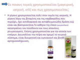 Σε ποιους τομείς χρησιμοποιείται (μαγειρική,
ιατρική. κτλ) και πως χρησιμοποιείται;
• Η ρίγανη χρησιμοποιείται πολύ στον τομέα της ιατρικής. Η
ρίγανη λόγω της βιταμίνης και της καρβακρόλης που
περιέχει, έχει αντιδιαριακή και αντιφλεγμονώδης δράση ενώ
είναι και βακτιριοκτόνα.Το αιθέριο της έλαιο (οριγανέλαιο)
καταπραΰνει τον πονόδοντο και τους σπανίους
ρευματισμούς. Επίσης χρησιμοποιείται για την ατονία των
εντέρων. Διευκολύνει την πέψη και ηρεμεί το νευρικό
σύστημα, είναι διουρητική και εμηναγογή και βοηθάει στην
αρτηριοσκλήρυνση.
 