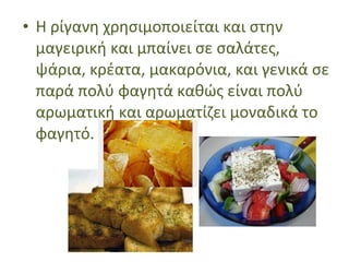 • Η ρίγανη χρησιμοποιείται και στην
μαγειρική και μπαίνει σε σαλάτες,
ψάρια, κρέατα, μακαρόνια, και γενικά σε
παρά πολύ φαγητά καθώς είναι πολύ
αρωματική και αρωματίζει μοναδικά το
φαγητό.
 