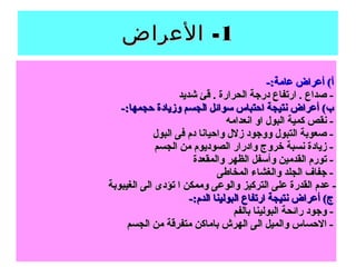 11-‫العراض‬ -‫العراض‬
-:‫عامة‬ ‫أعراض‬ (‫أ‬-:‫عامة‬ ‫أعراض‬ (‫أ‬
‫شديد‬ ‫قئ‬ . ‫الحرارة‬ ‫درجة‬ ‫ارتفاع‬ . ‫صداع‬ -‫شديد‬ ‫قئ‬ . ‫الحرارة‬ ‫درجة‬ ‫ارتفاع‬ . ‫صداع‬ -
-:‫حجمها‬ ‫وزيادة‬ ‫الجسم‬ ‫سوائل‬ ‫احتباس‬ ‫نتيجة‬ ‫أعراض‬ (‫ب‬-:‫حجمها‬ ‫وزيادة‬ ‫الجسم‬ ‫سوائل‬ ‫احتباس‬ ‫نتيجة‬ ‫أعراض‬ (‫ب‬
‫انعدامه‬ ‫او‬ ‫البول‬ ‫كمية‬ ‫نقص‬ -‫انعدامه‬ ‫او‬ ‫البول‬ ‫كمية‬ ‫نقص‬ -
‫البول‬ ‫فى‬ ‫دم‬ ‫واحيانا‬ ‫زلل‬ ‫ووجود‬ ‫التبول‬ ‫صعوبة‬ -‫البول‬ ‫فى‬ ‫دم‬ ‫واحيانا‬ ‫زلل‬ ‫ووجود‬ ‫التبول‬ ‫صعوبة‬ -
‫الجسم‬ ‫من‬ ‫الصوديوم‬ ‫وادرار‬ ‫خروج‬ ‫نسبة‬ ‫زيادة‬ -‫الجسم‬ ‫من‬ ‫الصوديوم‬ ‫وادرار‬ ‫خروج‬ ‫نسبة‬ ‫زيادة‬ -
‫والمقعدة‬ ‫الظهر‬ ‫وأسفل‬ ‫القدمين‬ ‫تورم‬ -‫والمقعدة‬ ‫الظهر‬ ‫وأسفل‬ ‫القدمين‬ ‫تورم‬ -
‫المخاطى‬ ‫والغشاء‬ ‫الجلد‬ ‫جفاف‬ -‫المخاطى‬ ‫والغشاء‬ ‫الجلد‬ ‫جفاف‬ -
‫الغيبوبة‬ ‫الى‬ ‫تؤدى‬ ‫ا‬ ‫وممكن‬ ‫والوعى‬ ‫التركيز‬ ‫على‬ ‫القدرة‬ ‫عدم‬ -‫الغيبوبة‬ ‫الى‬ ‫تؤدى‬ ‫ا‬ ‫وممكن‬ ‫والوعى‬ ‫التركيز‬ ‫على‬ ‫القدرة‬ ‫عدم‬ -
-:‫الدم‬ ‫البولينا‬ ‫ارتفاع‬ ‫نتيجة‬ ‫أعراض‬ (‫ج‬-:‫الدم‬ ‫البولينا‬ ‫ارتفاع‬ ‫نتيجة‬ ‫أعراض‬ (‫ج‬
‫بالفم‬ ‫البولينا‬ ‫رائحة‬ ‫وجود‬ -‫بالفم‬ ‫البولينا‬ ‫رائحة‬ ‫وجود‬ -
‫الجسم‬ ‫من‬ ‫متفرقة‬ ‫باماكن‬ ‫الهرش‬ ‫الى‬ ‫والميل‬ ‫الحساس‬ -‫الجسم‬ ‫من‬ ‫متفرقة‬ ‫باماكن‬ ‫الهرش‬ ‫الى‬ ‫والميل‬ ‫الحساس‬ -
 