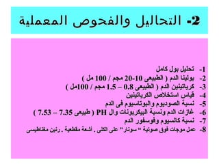 22-‫المعملية‬ ‫والفحوص‬ ‫التحاليل‬ -‫المعملية‬ ‫والفحوص‬ ‫التحاليل‬
11‫كامل‬ ‫بول‬ ‫تحليل‬ -‫كامل‬ ‫بول‬ ‫تحليل‬ -
22‫الطبيعى‬ ) ‫الدم‬ ‫بولينا‬ -‫الطبيعى‬ ) ‫الدم‬ ‫بولينا‬ -1010--2020/ ‫مجم‬/ ‫مجم‬100100( ‫مل‬( ‫مل‬
33‫الطبيعى‬ ) ‫الدم‬ ‫كرياتينين‬ -‫الطبيعى‬ ) ‫الدم‬ ‫كرياتينين‬ -0.80.8––1.51.5/ ‫مجم‬/ ‫مجم‬100100( ‫مل‬( ‫مل‬
44‫الكرياتينين‬ ‫استخل ص‬ ‫قياس‬ -‫الكرياتينين‬ ‫استخل ص‬ ‫قياس‬ -
55‫الدم‬ ‫فى‬ ‫والبوتاسيوم‬ ‫الصوديوم‬ ‫نسبة‬ -‫الدم‬ ‫فى‬ ‫والبوتاسيوم‬ ‫الصوديوم‬ ‫نسبة‬ -
66‫وال‬ ‫البيكربونات‬ ‫ونسبة‬ ‫الدم‬ ‫غازات‬ -‫وال‬ ‫البيكربونات‬ ‫ونسبة‬ ‫الدم‬ ‫غازات‬ -PHPH‫طبيعى‬ )‫طبيعى‬ )7.357.35––7.537.53((
77‫الدم‬ ‫وفوسفور‬ ‫كالسيوم‬ ‫نسبة‬ -‫الدم‬ ‫وفوسفور‬ ‫كالسيوم‬ ‫نسبة‬ -
88--‫مغناطيسى‬ ‫رنين‬ . ‫مقطعية‬ ‫أشعة‬ . ‫الكلى‬ ‫على‬ ”‫سونار‬ “ ‫صوتية‬ ‫فوق‬ ‫موجات‬ ‫عمل‬‫مغناطيسى‬ ‫رنين‬ . ‫مقطعية‬ ‫أشعة‬ . ‫الكلى‬ ‫على‬ ”‫سونار‬ “ ‫صوتية‬ ‫فوق‬ ‫موجات‬ ‫عمل‬
 