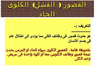 ( )‫الكلوى‬ ‫الفشل‬ ‫القصور‬( )‫الكلوى‬ ‫الفشل‬ ‫القصور‬
‫الحاد‬‫الحاد‬
-: ‫التعريف‬-: ‫التعريف‬
------------------------
‫عام‬ ‫اختل ل‬ ‫الى‬ ‫يؤدى‬ ‫مما‬ ‫الكلى‬ ‫وظائف‬ ‫فى‬ ‫قصور‬ ‫حدوث‬ ‫هو‬‫عام‬ ‫اختل ل‬ ‫الى‬ ‫يؤدى‬ ‫مما‬ ‫الكلى‬ ‫وظائف‬ ‫فى‬ ‫قصور‬ ‫حدوث‬ ‫هو‬
‫السنسان‬ ‫جسم‬ ‫فى‬‫السنسان‬ ‫جسم‬ ‫فى‬
:‫يحدث‬ ‫المزمن‬ ‫او‬ ‫الحاد‬ ‫سواء‬ ‫الكلوى‬ ‫القصور‬ ‫هامة‬ ‫ملحوظة‬:‫يحدث‬ ‫المزمن‬ ‫او‬ ‫الحاد‬ ‫سواء‬ ‫الكلوى‬ ‫القصور‬ ‫هامة‬ ‫ملحوظة‬
‫مريض‬ ‫فى‬ ‫واحدة‬ ‫كلوة‬ ‫أو‬ ‫معا‬ ‫الكلوتين‬ ‫وظائف‬ ‫قصور‬ ‫نتيجة‬‫مريض‬ ‫فى‬ ‫واحدة‬ ‫كلوة‬ ‫أو‬ ‫معا‬ ‫الكلوتين‬ ‫وظائف‬ ‫قصور‬ ‫نتيجة‬
‫الكلى‬ ‫وحيد‬‫الكلى‬ ‫وحيد‬
 