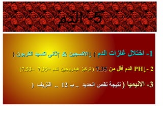 5‫الدم‬ -
11‫الد م‬ ‫غازات‬ ‫اختل ل‬ -‫الد م‬ ‫غازات‬ ‫اختل ل‬ -((↓↓& ‫الكسجين‬& ‫الكسجين‬↑↑‫الكربون‬ ‫اكسيد‬ ‫نثانى‬‫الكربون‬ ‫اكسيد‬ ‫نثانى‬))
22--↓↓PHPH‫ومن‬ ‫أقل‬ ‫الد م‬‫ومن‬ ‫أقل‬ ‫الد م‬7.357.35= ‫الد م‬ ‫هيدروجين‬ ‫تركيز‬ )= ‫الد م‬ ‫هيدروجين‬ ‫تركيز‬ )7.357.35––7.537.53((
33) ‫النيميا‬ -) ‫النيميا‬ -‫ب‬ .. ‫الحديد‬ ‫نقص‬ ‫نتيجة‬‫ب‬ .. ‫الحديد‬ ‫نقص‬ ‫نتيجة‬1212‫النزيف‬ ..‫النزيف‬ ..))
 
