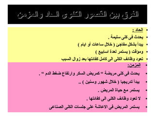 ‫والمزمن‬ ‫الحاد‬ ‫الكلوى‬ ‫القصور‬ ‫بين‬ ‫الفرق‬‫والمزمن‬ ‫الحاد‬ ‫الكلوى‬ ‫القصور‬ ‫بين‬ ‫الفرق‬
●: ‫الحاد‬
●. ‫سليمة‬ ‫كلى‬ ‫فى‬ ‫يحدث‬
●( ‫ايام‬ ‫أو‬ ‫ساعات‬ ‫خل ل‬ ) ‫مفاجئ‬ ‫بشكل‬ ‫يبدأ‬
●( ‫اسابيع‬ ‫لعدة‬ ‫يستمر‬ ) ‫ومؤقت‬
●‫السبب‬ ‫زوا ل‬ ‫بعد‬ ‫كفائتها‬ ‫كامل‬ ‫الى‬ ‫الكلى‬ ‫وظائف‬ ‫تعود‬
●:‫المزمن‬
●. “ ‫الدم‬ ‫ضغط‬ ‫وارتفاع‬ ‫السكر‬ ‫كمريض‬ “ ‫مريضة‬ ‫كلى‬ ‫فى‬ ‫يحدث‬
●.. ( ‫وسنين‬ ‫شهور‬ ‫خل ل‬ ) ‫تدريجيا‬ ‫يبدأ‬
●. ‫المريض‬ ‫حياة‬ ‫مع‬ ‫يستمر‬
●. ‫كفائتها‬ ‫الى‬ ‫الكلى‬ ‫وظائف‬ ‫تعود‬ ‫ل‬
●‫الصناعى‬ ‫الكلى‬ ‫جلسات‬ ‫على‬ ‫العاشة‬ ‫فى‬ ‫المريض‬ ‫يستمر‬
 