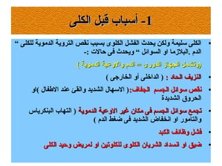 11‫الكلى‬ ‫قبل‬ ‫أسباب‬ -‫الكلى‬ ‫قبل‬ ‫أسباب‬ -
●“ ‫للكلى‬ ‫الدموية‬ ‫التروية‬ ‫سنقص‬ ‫بسبب‬ ‫الكلوى‬ ‫الفشل‬ ‫يحدث‬ ‫ولكن‬ ‫سليمة‬ ‫الكلى‬
-: ‫حالت‬ ‫فى‬ ‫ويحدث‬ “ ‫السوائل‬ ‫او‬ ‫.البلزما‬ ‫الدم‬
( ‫الدموية‬ ‫والوعية‬ ‫الدم‬ = ‫الدورى‬ ‫الجهاز‬ ‫)وتشمل‬( ‫الدموية‬ ‫والوعية‬ ‫الدم‬ = ‫الدورى‬ ‫الجهاز‬ ‫)وتشمل‬
●‫ا‬: ‫الحاد‬ ‫لنزيف‬: ‫الحاد‬ ‫لنزيف‬( ‫الخارجى‬ ‫أو‬ ‫الداخلى‬ )
●
:‫الجفاف‬ ‫الجسم‬ ‫سوائل‬ ‫سنقص‬:‫الجفاف‬ ‫الجسم‬ ‫سوائل‬ ‫سنقص‬‫(او‬ ‫الفطفا ل‬ ‫عند‬ ‫والقئ‬ ‫الشديد‬ ‫السها ل‬ )
‫الشديدة‬ ‫الحروق‬
●
‫الدموية‬ ‫الوعية‬ ‫غير‬ ‫مكان‬ ‫فى‬ ‫الجسم‬ ‫سوائل‬ ‫تجمع‬‫الدموية‬ ‫الوعية‬ ‫غير‬ ‫مكان‬ ‫فى‬ ‫الجسم‬ ‫سوائل‬ ‫تجمع‬‫البنكرياس‬ ‫التهاب‬ )
( ‫الدم‬ ‫ضغط‬ ‫فى‬ ‫الشديد‬ ‫اسنخفاض‬ ‫او‬ ‫والتامور‬
●
‫الكبد‬ ‫وظائف‬ ‫فشل‬‫الكبد‬ ‫وظائف‬ ‫فشل‬
●
‫الكلى‬ ‫وحيد‬ ‫لمريض‬ ‫او‬ ‫للكلوتين‬ ‫الكلوى‬ ‫الشريان‬ ‫اسنسداد‬ ‫او‬ ‫ضيق‬‫الكلى‬ ‫وحيد‬ ‫لمريض‬ ‫او‬ ‫للكلوتين‬ ‫الكلوى‬ ‫الشريان‬ ‫اسنسداد‬ ‫او‬ ‫ضيق‬
 