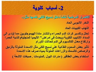 22‫كلوية‬ ‫أسباب‬ -‫كلوية‬ ‫أسباب‬ -
●
-:‫مثل‬ ‫سنفسها‬ ‫الكلى‬ ‫سنسيج‬ ‫داخل‬ ‫تنشأ‬ ‫المرضية‬ ‫الضرار‬-:‫مثل‬ ‫سنفسها‬ ‫الكلى‬ ‫سنسيج‬ ‫داخل‬ ‫تنشأ‬ ‫المرضية‬ ‫الضرار‬
●
‫الحاد‬ ‫السنبوبى‬ ‫النخر‬‫الحاد‬ ‫السنبوبى‬ ‫النخر‬
●
‫الحاد‬ ‫الكبيبات‬ ‫التهاب‬‫الحاد‬ ‫الكبيبات‬ ‫التهاب‬
●
‫الى‬ ‫تؤدى‬ ‫مما‬ ‫الهيموجلوبين‬ ‫مادة‬ ‫واسنتشار‬ ‫الحمراء‬ ‫الدم‬ ‫كرات‬ ‫وتكسير‬ ‫تحلل‬‫الى‬ ‫تؤدى‬ ‫مما‬ ‫الهيموجلوبين‬ ‫مادة‬ ‫واسنتشار‬ ‫الحمراء‬ ‫الدم‬ ‫كرات‬ ‫وتكسير‬ ‫تحلل‬
‫الحمرا‬ ‫المنجليةوالذئبة‬ ‫السنيميا‬ ”‫امراض‬ ‫فى‬ ‫ويحدث‬ ‫الكلوية‬ ‫السنابيب‬ ‫اسنسداد‬‫الحمرا‬ ‫المنجليةوالذئبة‬ ‫السنيميا‬ ”‫امراض‬ ‫فى‬ ‫ويحدث‬ ‫الكلوية‬ ‫السنابيب‬ ‫اسنسداد‬
‫الورام‬ ‫كحالت‬ ‫الدم‬ ‫فى‬ ‫الكالسيوم‬ ‫معد ل‬ ‫وارتفاع‬‫الورام‬ ‫كحالت‬ ‫الدم‬ ‫فى‬ ‫الكالسيوم‬ ‫معد ل‬ ‫وارتفاع‬
●
‫بالزئبق‬ ‫الملوثة‬ ‫السمدة‬ ‫مثل‬ ‫الكلى‬ ‫سنسيج‬ ‫على‬ ‫الغذائية‬ ‫السموم‬ ‫بعض‬ ‫تأثير‬‫بالزئبق‬ ‫الملوثة‬ ‫السمدة‬ ‫مثل‬ ‫الكلى‬ ‫سنسيج‬ ‫على‬ ‫الغذائية‬ ‫السموم‬ ‫بعض‬ ‫تأثير‬
‫السمدة‬ ‫هذه‬ ‫صرف‬ ‫بمياه‬ ‫الملوثة‬ ‫والزراعات‬ ‫كالسمك‬ ‫والرصاص‬‫السمدة‬ ‫هذه‬ ‫صرف‬ ‫بمياه‬ ‫الملوثة‬ ‫والزراعات‬ ‫كالسمك‬ ‫والرصاص‬
●
( ‫الشعة‬ ‫صبغات‬ .َ.‫.المنومات‬ ‫البو ل‬ ‫مدرات‬ ) ‫العقاقير‬ ‫بعض‬ ‫استخدام‬( ‫الشعة‬ ‫صبغات‬ .َ.‫.المنومات‬ ‫البو ل‬ ‫مدرات‬ ) ‫العقاقير‬ ‫بعض‬ ‫استخدام‬
 