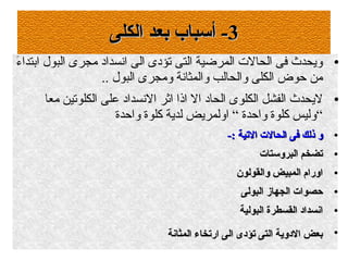 33‫الكلى‬ ‫بعد‬ ‫أسباب‬ -‫الكلى‬ ‫بعد‬ ‫أسباب‬ -
●‫ء‬َ  ‫ابتدا‬ ‫البول‬ ‫مجرى‬ ‫انسداد‬ ‫الى‬ ‫تؤدى‬ ‫التى‬ ‫المرضية‬ ‫الحال ت‬ ‫فى‬ ‫ويحدث‬
.. ‫البول‬ ‫ومجرى‬ ‫والمثانة‬ ‫والحالب‬ ‫الكلى‬ ‫حوض‬ ‫من‬
●‫معا‬ ‫الكلوتين‬ ‫على‬ ‫النسداد‬ ‫اثر‬ ‫اذا‬ ‫ال‬ ‫الحاد‬ ‫الكلوى‬ ‫الفشل‬ ‫ليحدث‬
‫واحدة‬ ‫كلوة‬ ‫لدية‬ ‫اولمريض‬ “ ‫واحدة‬ ‫كلوة‬ ‫“وليس‬
●
-: ‫اليتية‬ ‫الحال ت‬ ‫فى‬ ‫ذلك‬ ‫و‬-: ‫اليتية‬ ‫الحال ت‬ ‫فى‬ ‫ذلك‬ ‫و‬
●
‫البروستا ت‬ ‫يتضخم‬‫البروستا ت‬ ‫يتضخم‬
●
‫والقولون‬ ‫المبيض‬ ‫اورام‬‫والقولون‬ ‫المبيض‬ ‫اورام‬
●
‫البولى‬ ‫الجهاز‬ ‫حصوا ت‬‫البولى‬ ‫الجهاز‬ ‫حصوا ت‬
●
‫البولية‬ ‫القسطرة‬ ‫انسداد‬‫البولية‬ ‫القسطرة‬ ‫انسداد‬
●
‫المثانة‬ ‫اريتخاء‬ ‫الى‬ ‫يتؤدى‬ ‫التى‬ ‫الدوية‬ ‫بعض‬‫المثانة‬ ‫اريتخاء‬ ‫الى‬ ‫يتؤدى‬ ‫التى‬ ‫الدوية‬ ‫بعض‬
 