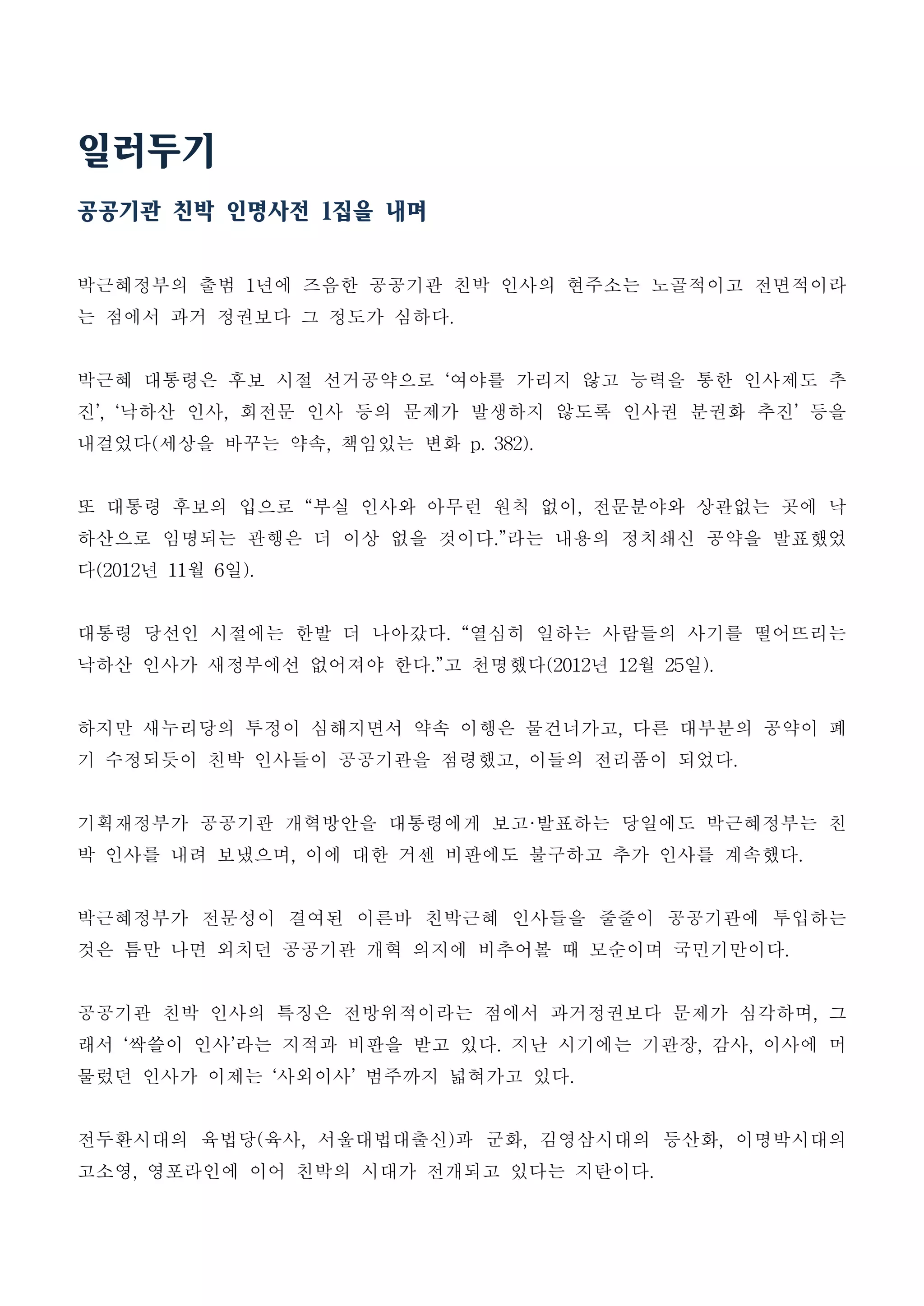 일러두기
공공기관 친박 인명사전 1집을 내며
박근혜정부의 출범 1년에 즈음한 공공기관 친박 인사의 현주소는 노골적이고 전면적이라
는 점에서 과거 정권보다 그 정도가 심하다.
박근혜 대통령은 후보 시절 선거공약으로 ‘여야를 가리지 않고 능력을 통한 인사제도 추
진’, ‘낙하산 인사, 회전문 인사 등의 문제가 발생하지 않도록 인사권 분권화 추진’ 등을
내걸었다(세상을 바꾸는 약속, 책임있는 변화 p. 382).
또 대통령 후보의 입으로 “부실 인사와 아무런 원칙 없이, 전문분야와 상관없는 곳에 낙
하산으로 임명되는 관행은 더 이상 없을 것이다.”라는 내용의 정치쇄신 공약을 발표했었
다(2012년 11월 6일).
대통령 당선인 시절에는 한발 더 나아갔다. “열심히 일하는 사람들의 사기를 떨어뜨리는
낙하산 인사가 새정부에선 없어져야 한다.”고 천명했다(2012년 12월 25일).
하지만 새누리당의 투정이 심해지면서 약속 이행은 물건너가고, 다른 대부분의 공약이 폐
기 수정되듯이 친박 인사들이 공공기관을 점령했고, 이들의 전리품이 되었다.
기획재정부가 공공기관 개혁방안을 대통령에게 보고·발표하는 당일에도 박근혜정부는 친
박 인사를 내려 보냈으며, 이에 대한 거센 비판에도 불구하고 추가 인사를 계속했다.
박근혜정부가 전문성이 결여된 이른바 친박근혜 인사들을 줄줄이 공공기관에 투입하는
것은 틈만 나면 외치던 공공기관 개혁 의지에 비추어볼 때 모순이며 국민기만이다.
공공기관 친박 인사의 특징은 전방위적이라는 점에서 과거정권보다 문제가 심각하며, 그
래서 ‘싹쓸이 인사’라는 지적과 비판을 받고 있다. 지난 시기에는 기관장, 감사, 이사에 머
물렀던 인사가 이제는 ‘사외이사’ 범주까지 넓혀가고 있다.
전두환시대의 육법당(육사, 서울대법대출신)과 군화, 김영삼시대의 등산화, 이명박시대의
고소영, 영포라인에 이어 친박의 시대가 전개되고 있다는 지탄이다.
 