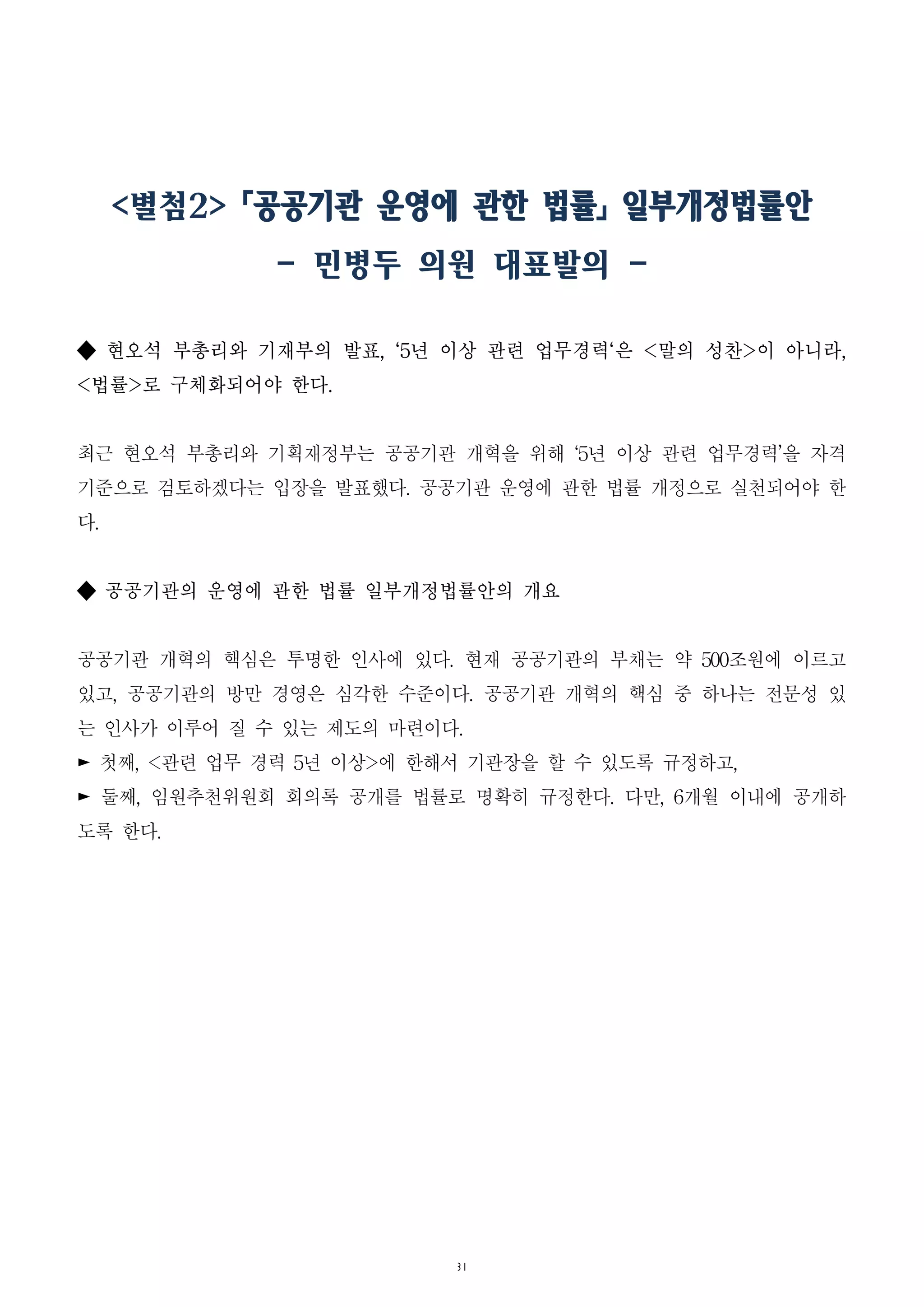 31
<별첨2> 「공공기관 운영에 관한 법률」 일부개정법률안
- 민병두 의원 대표발의 -
◆ 현오석 부총리와 기재부의 발표, ‘5년 이상 관련 업무경력‘은 <말의 성찬>이 아니라,
<법률>로 구체화되어야 한다.
최근 현오석 부총리와 기획재정부는 공공기관 개혁을 위해 ‘5년 이상 관련 업무경력’을 자격
기준으로 검토하겠다는 입장을 발표했다. 공공기관 운영에 관한 법률 개정으로 실천되어야 한
다.
◆ 공공기관의 운영에 관한 법률 일부개정법률안의 개요
공공기관 개혁의 핵심은 투명한 인사에 있다. 현재 공공기관의 부채는 약 500조원에 이르고
있고, 공공기관의 방만 경영은 심각한 수준이다. 공공기관 개혁의 핵심 중 하나는 전문성 있
는 인사가 이루어 질 수 있는 제도의 마련이다.
► 첫째, <관련 업무 경력 5년 이상>에 한해서 기관장을 할 수 있도록 규정하고,
► 둘째, 임원추천위원회 회의록 공개를 법률로 명확히 규정한다. 다만, 6개월 이내에 공개하
도록 한다.
 