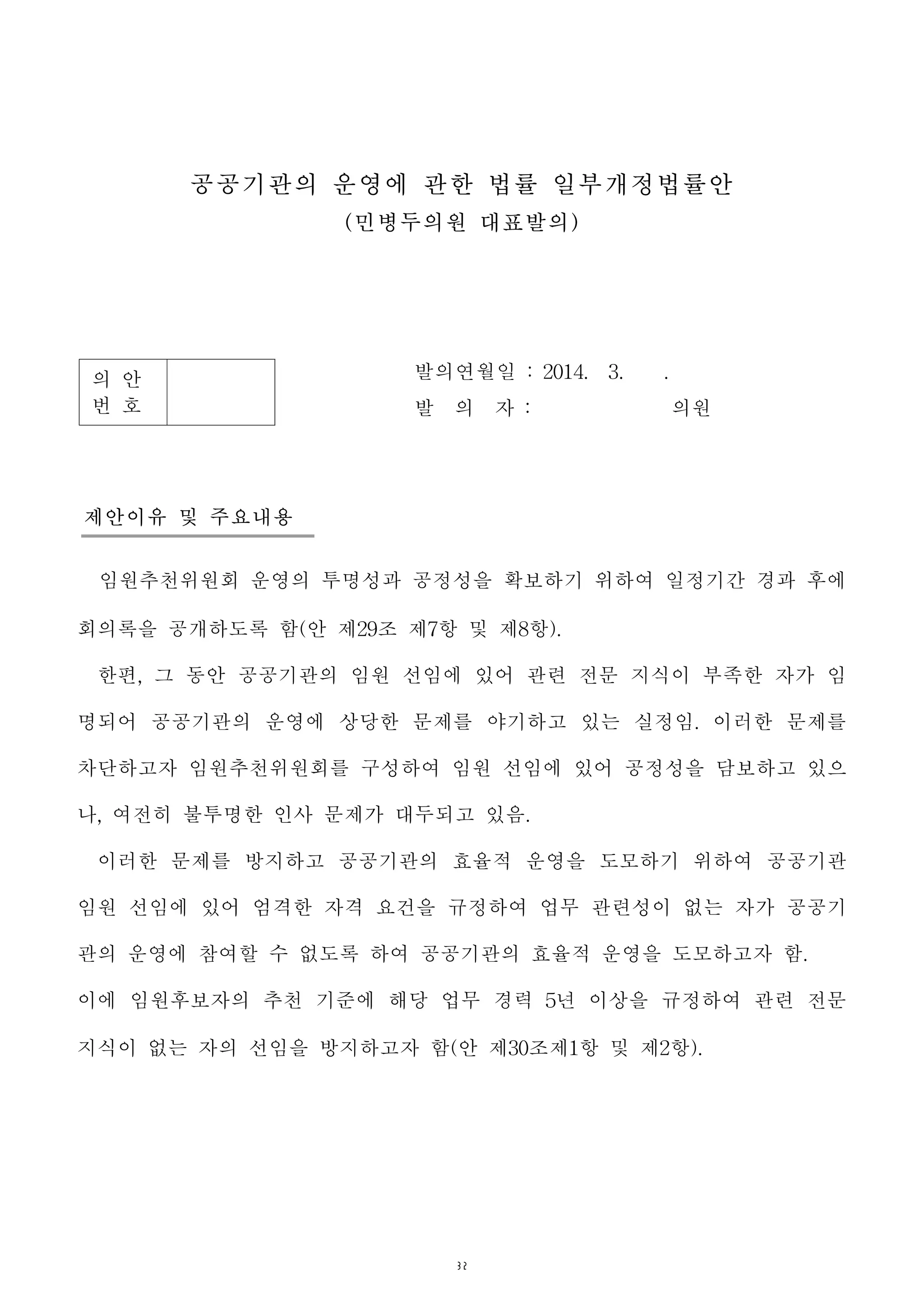 32
의 안
번 호
발의연월일 : 2014. 3. .
발 의 자 : 의원
공공기관의 운영에 관한 법률 일부개정법률안
(민병두의원 대표발의)
제안이유 및 주요내용
임원추천위원회 운영의 투명성과 공정성을 확보하기 위하여 일정기간 경과 후에
회의록을 공개하도록 함(안 제29조 제7항 및 제8항).
한편, 그 동안 공공기관의 임원 선임에 있어 관련 전문 지식이 부족한 자가 임
명되어 공공기관의 운영에 상당한 문제를 야기하고 있는 실정임. 이러한 문제를
차단하고자 임원추천위원회를 구성하여 임원 선임에 있어 공정성을 담보하고 있으
나, 여전히 불투명한 인사 문제가 대두되고 있음.
이러한 문제를 방지하고 공공기관의 효율적 운영을 도모하기 위하여 공공기관
임원 선임에 있어 엄격한 자격 요건을 규정하여 업무 관련성이 없는 자가 공공기
관의 운영에 참여할 수 없도록 하여 공공기관의 효율적 운영을 도모하고자 함.
이에 임원후보자의 추천 기준에 해당 업무 경력 5년 이상을 규정하여 관련 전문
지식이 없는 자의 선임을 방지하고자 함(안 제30조제1항 및 제2항).
 