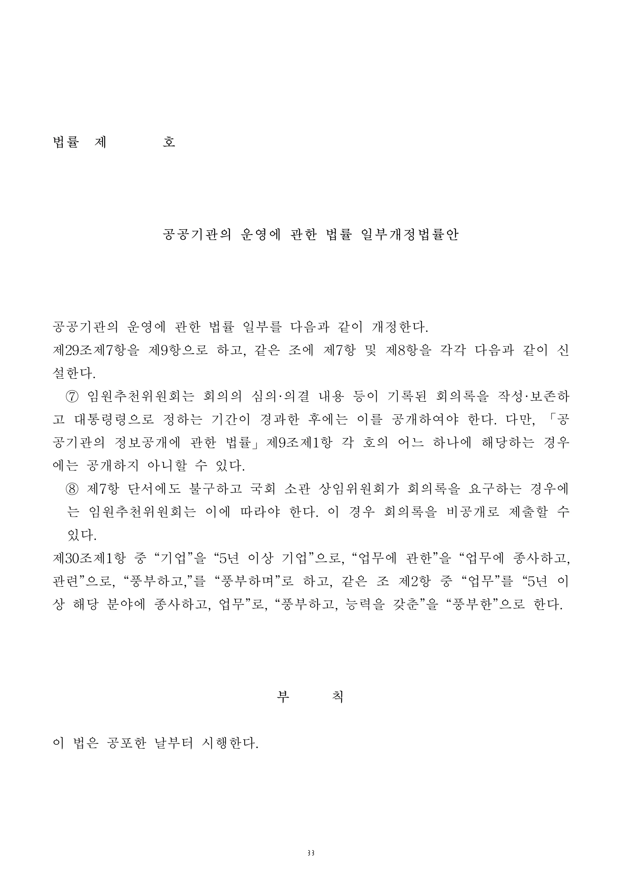 33
법률 제 호
공공기관의 운영에 관한 법률 일부개정법률안
공공기관의 운영에 관한 법률 일부를 다음과 같이 개정한다.
제29조제7항을 제9항으로 하고, 같은 조에 제7항 및 제8항을 각각 다음과 같이 신
설한다.
⑦ 임원추천위원회는 회의의 심의·의결 내용 등이 기록된 회의록을 작성·보존하
고 대통령령으로 정하는 기간이 경과한 후에는 이를 공개하여야 한다. 다만, 「공
공기관의 정보공개에 관한 법률」제9조제1항 각 호의 어느 하나에 해당하는 경우
에는 공개하지 아니할 수 있다.
⑧ 제7항 단서에도 불구하고 국회 소관 상임위원회가 회의록을 요구하는 경우에
는 임원추천위원회는 이에 따라야 한다. 이 경우 회의록을 비공개로 제출할 수
있다.
제30조제1항 중 “기업”을 “5년 이상 기업”으로, “업무에 관한”을 “업무에 종사하고,
관련”으로, “풍부하고,”를 “풍부하며”로 하고, 같은 조 제2항 중 “업무”를 “5년 이
상 해당 분야에 종사하고, 업무”로, “풍부하고, 능력을 갖춘”을 “풍부한”으로 한다.
부 칙
이 법은 공포한 날부터 시행한다.
 