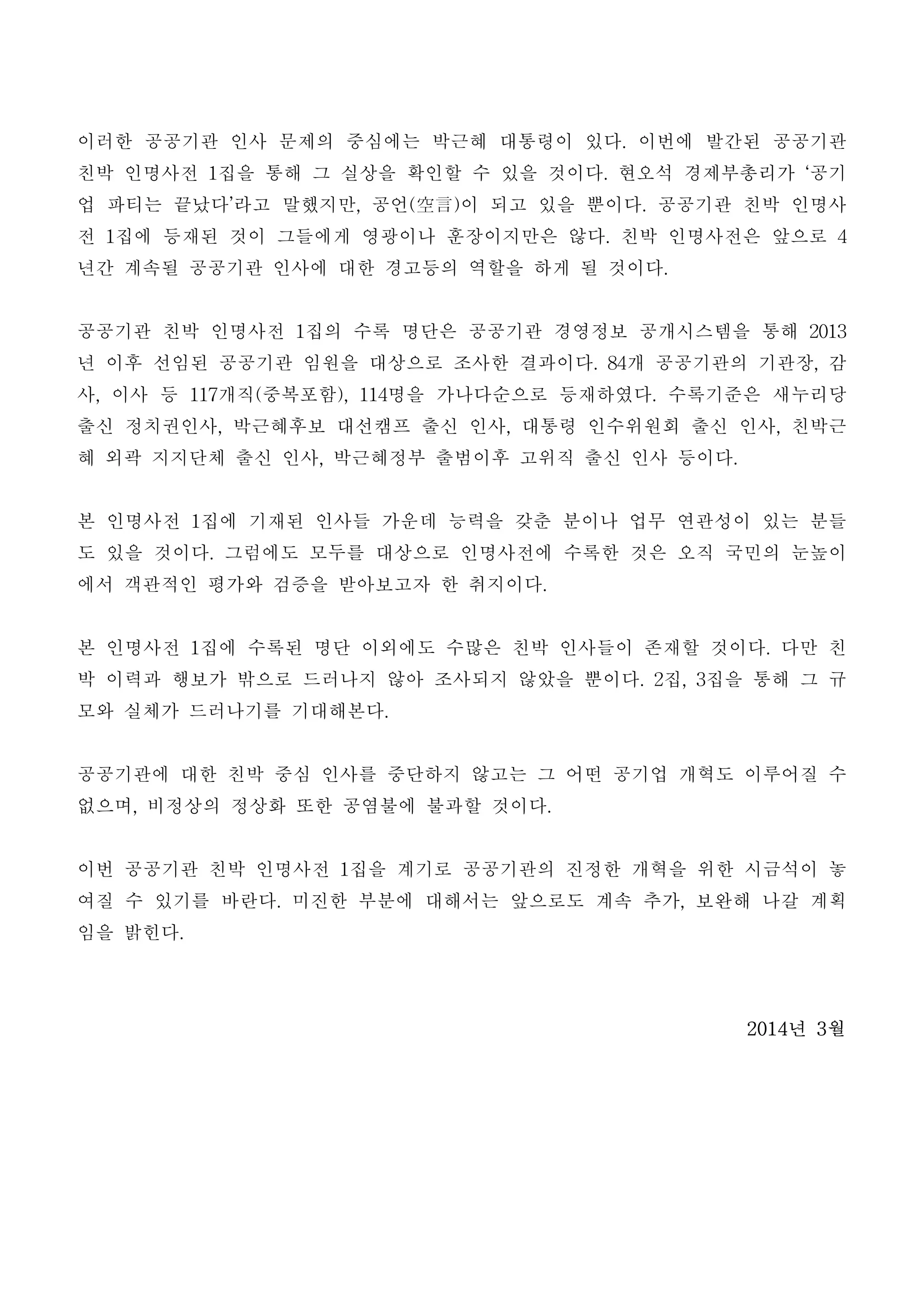 이러한 공공기관 인사 문제의 중심에는 박근혜 대통령이 있다. 이번에 발간된 공공기관
친박 인명사전 1집을 통해 그 실상을 확인할 수 있을 것이다. 현오석 경제부총리가 ‘공기
업 파티는 끝났다’라고 말했지만, 공언(空言)이 되고 있을 뿐이다. 공공기관 친박 인명사
전 1집에 등재된 것이 그들에게 영광이나 훈장이지만은 않다. 친박 인명사전은 앞으로 4
년간 계속될 공공기관 인사에 대한 경고등의 역할을 하게 될 것이다.
공공기관 친박 인명사전 1집의 수록 명단은 공공기관 경영정보 공개시스템을 통해 2013
년 이후 선임된 공공기관 임원을 대상으로 조사한 결과이다. 84개 공공기관의 기관장, 감
사, 이사 등 117개직(중복포함), 114명을 가나다순으로 등재하였다. 수록기준은 새누리당
출신 정치권인사, 박근혜후보 대선캠프 출신 인사, 대통령 인수위원회 출신 인사, 친박근
혜 외곽 지지단체 출신 인사, 박근혜정부 출범이후 고위직 출신 인사 등이다.
본 인명사전 1집에 기재된 인사들 가운데 능력을 갖춘 분이나 업무 연관성이 있는 분들
도 있을 것이다. 그럼에도 모두를 대상으로 인명사전에 수록한 것은 오직 국민의 눈높이
에서 객관적인 평가와 검증을 받아보고자 한 취지이다.
본 인명사전 1집에 수록된 명단 이외에도 수많은 친박 인사들이 존재할 것이다. 다만 친
박 이력과 행보가 밖으로 드러나지 않아 조사되지 않았을 뿐이다. 2집, 3집을 통해 그 규
모와 실체가 드러나기를 기대해본다.
공공기관에 대한 친박 중심 인사를 중단하지 않고는 그 어떤 공기업 개혁도 이루어질 수
없으며, 비정상의 정상화 또한 공염불에 불과할 것이다.
이번 공공기관 친박 인명사전 1집을 계기로 공공기관의 진정한 개혁을 위한 시금석이 놓
여질 수 있기를 바란다. 미진한 부분에 대해서는 앞으로도 계속 추가, 보완해 나갈 계획
임을 밝힌다.
2014년 3월
 