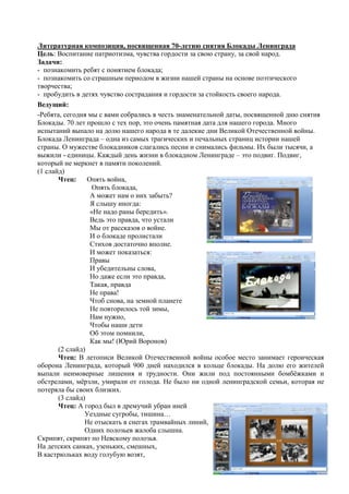 Литературная композиция, посвященная 70-летию снятия Блокады Ленинграда
Цель: Воспитание патриотизма, чувства гордости за свою страну, за свой народ.
Задачи:
- познакомить ребят с понятием блокада;
- познакомить со страшным периодом в жизни нашей страны на основе поэтического
творчества;
- пробудить в детях чувство сострадания и гордости за стойкость своего народа.
Ведущий:
-Ребята, сегодня мы с вами собрались в честь знаменательной даты, посвященной дню снятия
Блокады. 70 лет прошло с тех пор, это очень памятная дата для нашего города. Много
испытаний выпало на долю нашего народа в те далекие дни Великой Отечественной войны.
Блокада Ленинграда – одна из самых трагических и печальных страниц истории нашей
страны. О мужестве блокадников слагались песни и снимались фильмы. Их были тысячи, а
выжили - единицы. Каждый день жизни в блокадном Ленинграде – это подвиг. Подвиг,
который не меркнет в памяти поколений.
(1 слайд)
Чтец: Опять война,
Опять блокада,
А может нам о них забыть?
Я слышу иногда:
«Не надо раны бередить».
Ведь это правда, что устали
Мы от рассказов о войне.
И о блокаде пролистали
Стихов достаточно вполне.
И может показаться:
Правы
И убедительны слова,
Но даже если это правда,
Такая, правда
Не права!
Чтоб снова, на земной планете
Не повторилось той зимы,
Нам нужно,
Чтобы наши дети
Об этом помнили,
Как мы! (Юрий Воронов)
(2 слайд)
Чтец: В летописи Великой Отечественной войны особое место занимает героическая
оборона Ленинграда, который 900 дней находился в кольце блокады. На долю его жителей
выпали неимоверные лишения и трудности. Они жили под постоянными бомбѐжками и
обстрелами, мѐрзли, умирали от голода. Не было ни одной ленинградской семьи, которая не
потеряла бы своих близких.
(3 слайд)
Чтец: А город был в дремучий убран иней
Уездные сугробы, тишина…
Не отыскать в снегах трамвайных линий,
Одних полозьев жалоба слышна.
Скрипят, скрипят по Невскому полозья.
На детских санках, узеньких, смешных,
В кастрюльках воду голубую возят,
 