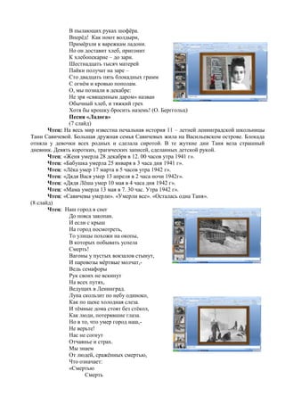 В пылающих руках шофѐра.
Вперѐд! Как ноют волдыри,
Примѐрзли к варежкам ладони.
Но он доставит хлеб, пригонит
К хлебопекарне – до зари.
Шестнадцать тысяч матерей
Пайки получат на заре –
Сто двадцать пять блокадных грамм
С огнѐм и кровью пополам.
О, мы познали в декабре:
Не зря «священным даром» назван
Обычный хлеб, и тяжкий грех
Хотя бы крошку бросить наземь! (О. Берггольц)
Песня «Ладога»
(7 слайд)
Чтец: На весь мир известна печальная история 11 – летней ленинградской школьницы
Тани Савичевой. Большая дружная семья Савичевых жила на Васильевском острове. Блокада
отняла у девочки всех родных и сделала сиротой. В те жуткие дни Таня вела страшный
дневник. Девять коротких, трагических записей, сделанных детской рукой.
Чтец: «Женя умерла 28 декабря в 12. 00 часов утра 1941 г».
Чтец: «Бабушка умерла 25 января в 3 часа дня 1941 г».
Чтец: «Лѐка умер 17 марта в 5 часов утра 1942 г».
Чтец: «Дядя Вася умер 13 апреля в 2 часа ночи 1942г».
Чтец: «Дядя Лѐша умер 10 мая в 4 часа дня 1942 г».
Чтец: «Мама умерла 13 мая в 7. 30 час. Утра 1942 г».
Чтец: «Савичевы умерли». «Умерли все». «Осталась одна Таня».
(8 слайд)
Чтец: Наш город в снег
До пояса закопан.
И если с крыш
На город посмотреть,
То улицы похожи на окопы,
В которых побывать успела
Смерть!
Вагоны у пустых вокзалов стынут,
И паровозы мѐртвые молчат,-
Ведь семафоры
Рук своих не вскинут
На всех путях,
Ведущих в Ленинград.
Луна скользит по небу одиноко,
Как по щеке холодная слеза.
И тѐмные дома стоят без стѐкол,
Как люди, потерявшие глаза.
Но в то, что умер город наш,-
Не верьте!
Нас не согнут
Отчаянье и страх.
Мы знаем
От людей, сражѐнных смертью,
Что означает:
«Смертью
Смерть
 
