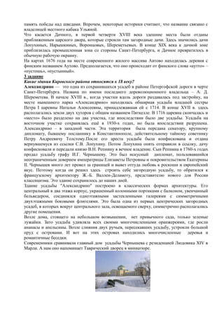 память победы над шведами. Впрочем, некоторые историки считают, что название связано с
владелицей местного кабака Ульяной.
Что касается Дачного, в первой четверти XVIII века здешние места были отданы
приближенным царского двора, которые строили там загородные дачи. Здесь значились дачи
Лопухиных, Нарышкиных, Воронцовых, Шереметьевых. В конце XIX века к дачной зоне
приблизилась промышленная зона со стороны Санкт-Петербурга, и Дачное превратилось в
обычную рабочую окраину.
На картах 1676 года на месте современного жилого массива Автово находилась деревня с
финским названием Аутово. Предполагается, что оно происходит от финского слова «аутто» –
«пустошь», «пустынный».
3 задание
Какие здания Кировского района относятся к 18 веку?
Александрино — это одна из сохранившихся усадеб в районе Петергофской дороги в черте
Санкт-Петербурга. Названа по имени последнего дореволюционного владельца – А. Д.
Шереметева. В начале XVIII в., когда участки вдоль дороги раздавалась под застройку, на
месте нынешнего парка «Александрино» находилась обширная усадьба младшей сестры
Петра I царевны Натальи Алексеевны, принадлежавшая ей с 1714. В конце XVII в. здесь
располагались земли двух хуторов с общим названием Пяткелле. В 1716 царевна скончалась и
«место» было разделено на два участка, где впоследствии было две усадьбы. Усадьба на
восточном участке сохранялась ещѐ в 1930-х годах, но была впоследствии разрушена.
Александрино – в западной части. Эта территория была передана сенатору, крупному
дипломату, бывшему посланнику в Константинополе, действительному тайному советнику
Петру Андреевичу Толстому.После его ареста усадьба была конфискована и отдана
вернувшемуся из ссылки С.В. Лопухину. Потом Лопухина опять отправили в ссылку, дачу
конфисковали и передали князю В.Н. Репнину в вечное владение. Сын Репнина в 1760-х годах
продал усадьбу графу И.Г. Чернышеву. Это был искусный дипломат, пользовавшийся
неограниченным доверием императрицы Елизаветы Петровны и покровительством Екатерины
II. Чернышев много лет провел за границей и вывез оттуда любовь к роскоши и европейский
вкус. Поэтому когда он решил здесь строить себе загородную усадьбу, то обратился к
французскому архитектору Ж.-Б. Валлен-Деламоту, представителю нового для России
классицизма. Это здание сохранилось до наших дней.
Здание усадьбы "Александрино" построено в классических формах архитектуры. Его
центральный в два этажа корпус, украшенный колонными портиками с балконом, увенчанный
бельведером, соединялся одноэтажными застекленными галереями с симметричными
двухэтажными боковыми флигелями. Это была одна из первых центрических загородных
усадеб, в которых вокруг центрального зала, освещаемого сверху, симметрично располагались
другие помещения.
Возле дома, стоящего на небольшом возвышении, нет привычного сада, только зеленые
лужайки. Зато усадьба удивляла всех своими многочисленными оранжереями, где росли
ананасы и апельсины. Возле слияния двух ручьев, пересекавших усадьбу, устроили большой
пруд с островами. И вот на этих островах находились многочисленные деревья и
романтичные беседки.
Современники сравнивали главный дом усадьбы Чернышева с резиденцией Людовика XIV в
Марли. А нам оно напоминает Таврический дворец в миниатюре.
 