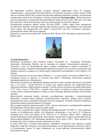 На территории зелѐного массива, который занимает территорию более 25 гектаров,
ограниченную с запада рекой Екатерингофкой и Гутуевским островом в самом начале XVIII
века по велению Петра I был создан пригородный дворцово-парковый ансамбль, построенный
императором своей жене Екатерине и потому названный Екатерингофом. Многочисленные
некогда сооружения и павильоны Екатерингофского парка исчезли ещѐ в XIX веке. Сам парк
был запущен, а вновь благоустроен лишь после революции. В советские времена
Екатерингоф назывался парком имени 30-летия ВЛКС. Сейчас парку было возвращено
историческое название. Екатерингофский парк является одним из крупнейших в юго-западной
части города. На центральной алее парка в начале1956 года был установлен монумент,
посвященный героям «Молодой гвардии».
Памятник создали скульпторы В.И. Агибалов, В.И. Мухин, В.Х. Федченко и архитектор В.Д.
Кирхоглани.
Усадьба Кирьяново
Появление загородного дома близкой подруги Екатерины II - Екатерины Романовны
Дашковой, «Екатерины Малой», как ее называли во дворце, Синдаловский связывает с
легендой: в пути по Петергофской дороге лошадь, запряженная в карету Екатерины II,
потеряла подкову. Суеверная императрица приказала построить на этом месте загородный дом
в форме подковы и подарила его своей подруге Дашковой, находившейся с ней в карете в тот
момент.
Усадьба строилась во имя свв. Кира и Иоанна, т. к. в день памяти этих святых (28.06.1762 г.)
Екатерина взошла на престол, и получила имя «Кир и Иоанново» Постепенно название
трансформировалось в «Кирьяново».
Изначально усадьба была деревянной, прямоугольной в плане; в центре находился господский
дом, а по углам - четыре флигеля. К заливу вела прямая просека, вся территория была
прорезана каналами, образующими островки. Усадьба сильно пострадала во время наводнения
1777г. После этого в 1783-1784 гг. усадьба была заново отстроена из камня. Архитектором
здания считают Джакомо Кваренги, однако, в своих мемуарах Дашкова называет себя автором
усадьбы.
Двухэтажный каменный корпус соединен дугообразными крыльями с симметричными
флигелями. Главный фасад украшен четырехколонным портиком. Дворец имеет строгий,
симметричный план, спокойную ордерную систему декорации. Усадьба славилась обширным
пейзажным парком, раскинувшимся до взморья.
После смерти княгини, произошедшей в 1810г., имение наследовал ее двоюродный племянник
И.И. Воронцов. Наследники сдавали усадьбу внаем.
В 1805 году в усадьбе был открыт трактир «Великобританский». В 1820-х гг. дача сдавалась
одному из петербургских клубов, где собирались литераторы, в том числе А. А. Крылов,
который читал здесь свои басни, Д. И. Хвостов, П. А. Катенин. Около 1838 г. Воронцов
продал Кирьяново купцам Якимовым. Одно время в центральном здании усадьбы работала их
шелкоткацкая фабрика. А.В. Якимовым приморская часть дачи в 1847 г. была продана А.В.
Стариковой, отчего площадь имения сократилась на треть.
В конце XIX века в усадьбе располагались оранжереи Ушакова.К тому времени усадьба
обветшала, парк был запущен и окончательно разорен, когда прокладывали железную дорогу
к Путиловскому заводу. В парке собирались на сходки рабочие расположенного рядом
Путиловского завода.
 