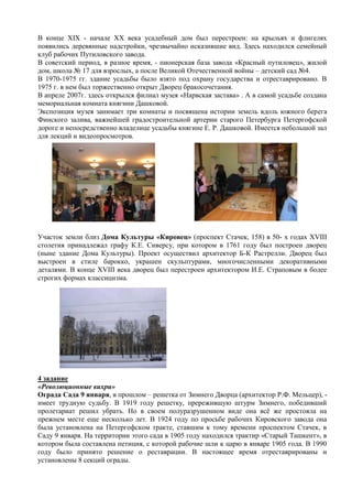 В конце XIX - начале ХХ века усадебный дом был перестроен: на крыльях и флигелях
появились деревянные надстройки, чрезвычайно исказившие вид. Здесь находился семейный
клуб рабочих Путиловского завода.
В советский период, в разное время, - пионерская база завода «Красный путиловец», жилой
дом, школа № 17 для взрослых, а после Великой Отечественной войны – детский сад №4.
В 1970-1975 гг. здание усадьбы было взято под охрану государства и отреставрировано. В
1975 г. в нем был торжественно открыт Дворец бракосочетания.
В апреле 2007г. здесь открылся филиал музея «Нарвская застава» . А в самой усадьбе создана
мемориальная комната княгини Дашковой.
Экспозиция музея занимает три комнаты и посвящена истории земель вдоль южного берега
Финского залива, важнейшей градостроительной артерии старого Петербурга Петергофской
дороге и непосредственно владелице усадьбы княгине Е. Р. Дашковой. Имеется небольшой зал
для лекций и видеопросмотров.
Участок земли близ Дома Культуры «Кировец» (проспект Стачек, 158) в 50- х годах XVIII
столетия принадлежал графу К.Е. Сиверсу, при котором в 1761 году был построен дворец
(ныне здание Дома Культуры). Проект осуществил архитектор Б-К Растрелли. Дворец был
выстроен в стиле барокко, украшен скульптурами, многочисленными декоративными
деталями. В конце XVIII века дворец был перестроен архитектором И.Е. Страповым в более
строгих формах классицизма.
4 задание
«Революционные вихри»
Ограда Сада 9 января, в прошлом – решетка от Зимнего Дворца (архитектор Р.Ф. Мельцер), -
имеет трудную судьбу. В 1919 году решетку, прережившую штурм Зимнего, победивший
пролетариат решил убрать. Но в своем полуразрушенном виде она всѐ же простояла на
прежнем месте еще несколько лет. В 1924 году по просьбе рабочих Кировского завода она
была установлена на Петергофском тракте, ставшим к тому времени проспектом Стачек, в
Саду 9 января. На территории этого сада в 1905 году находился трактир «Старый Ташкент», в
котором была составлена петиция, с которой рабочие шли к царю в январе 1905 года. В 1990
году было принято решение о реставрации. В настоящее время отреставрированы и
установлены 8 секций ограды.
 