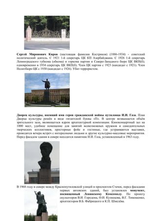 Сергей Миронович Киров (настоящая фамилия Костриков) (1886-1934) - советский
политический деятель. С 1921 1-й секретарь ЦК КП Азербайджана. С 1926 1-й секретарь
Ленинградского губкома (обкома) и горкома партии и Северо-Западного бюро ЦК ВКП(б);
одновременно в 1934 секретарь ЦК ВКП(б). Член ЦК партии с 1923 (кандидат с 1921). Член
Политбюро ЦК с 1930 (кандидат с 1926). Убит террористом.
Дворец культуры, носящий имя героя гражданской войны путиловца И.И. Газа. План
Дворца культуры решѐн в виде гигантской буквы «П». В центре возвышается объѐм
зрительного зала, являющегося ядром архитектурной композиции. Киноконцертный зал на
1000 мест, удобное помещение для занятий всевозможных кружков и самодеятельных
творческих коллективов, просторные фойе и гостиные, где устраиваются выставки,
проводятся вечера встреч с интересными людьми и другие культурно-массовые мероприятия.
Перед фасадом здания в сквере находится памятник И.И. Газа, установленный в 1963 году.
В 1968 году в сквере между Краснопутиловской улицей и проспектом Стачек, перед фасадами
первых автовских зданий, был установлен монумент,
посвященный Ленинскому Комсомолу. По проекту
скульпторов В.И. Городона, О.И. Кузнецова, В.Г. Тимошенко,
архитекторов В.Б. Фабрицкого и К.П. Шмелѐва.
 