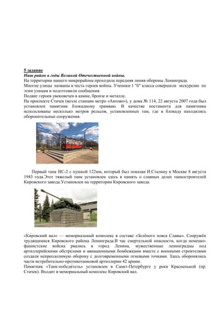 5 задание
Наш район в годы Великой Отечественной войны.
На территории нашего микрорайона проходила передняя линяя обороны Ленинграда.
Многие улицы названы в честь героев войны. Ученики 1 "б" класса совершили экскурсию по
этим улицам и подготовили сообщения.
Подвиг героев увековечен в камне, бронзе и металле.
На проспекте Стачек (возле станции метро «Автово»), у дома № 114, 22 августа 2007 года был
установлен памятник блокадному трамваю. В качестве постамента для памятника
использованы несколько метров рельсов, установленных там, где в блокаду находились
оборонительные сооружения.
Первый танк ИС-2 с пушкой 122мм, который был показан И.Сталину в Москве 8 августа
1943 года.Этот тяжелый танк установлен здесь в память о славных делах танкостроителей
Кировского завода.Установлен на территории Кировского завода.
» — мемориальный комплекс в составе «Зелѐного пояса Славы». Сооружѐн
трудящимися Кировского района Ленинграда.В час смертельной опасности, когда немецко-
фашистские войска рвались в город Ленина, мужественные ленинградцы под
артиллерийскими обстрелами и авиационными бомбежками вместе с военными строителями
создали непреодолимую оборону с долговременными огневыми точками. Здесь оборонялись
части истребительно-противотанковой артиллерии 42 армии.
- » установлен в Санкт-Петербурге у реки Красненькой (пр.
Стачек). Входит в мемориальный комплекс Кировский вал.
 