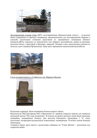 Долго (ДОТ «долговременная оборонительная точка») — отдельное
малое сооружение из прочных материалов, предназначенное для долговременной обороны и
стрельбы различными огневыми средствами из защищѐнного помещения (боевого
каземата).ДОТы строились из монолитного или сборного железобетона, камня на растворе,
железных балок с арматурой и броневых закрытий. Огневая точка, выполненная целиком из
металла, носит название бронеколпак. Чаще всего применялся монолитный железобетон.
Стела на пересечении ул. Стойкости и пр. Маршала Жукова.
Отдельные страницы были посвящены блокаде нашего города.
Воспитатели ГПД Григорьева О.В. и Васильева Г.Е. провели открытое занятие для учащихся
начальной школы "Под звук метронома". В классах на уроках русского языка были написаны
синквейны, посвящѐнные блокаде. Для жителей блокадного Ленинграда 3 "в" класс
подготовил литературно-музыкальную композицию, посвященную 70-летию снятия Блокады
Ленинграда.
Учащиеся наших школ вместе с родителями побывали на "Улице Жизни" - экспозиции под
открытым небом.
 