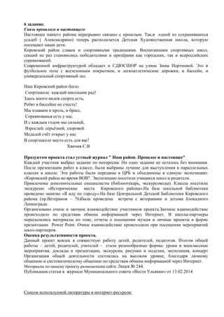 6 задание.
Связь прошлого и настоящего.
Настоящее нашего района неразрывно связано с прошлым. Так,в одной из сохранившихся
усадеб ( Александрино) теперь располагается Детская Художественная школа, которую
посещают наши дети.
Кировский район славен и спортивными традициями. Воспитанники спортивных школ,
секций не раз становились победителями и призѐрами как городских, так и всероссийских
соревнований.
Современной инфраструктурой обладает и СДЮСШОР на улице Зины Портновой. Это и
футбольное поле с всезезонным покрытием, и легкоатлетические дорожки, и бассейн, и
универсальный спортивный зал.
Наш Кировский район богат.
Спортшколе каждый школьник рад!
Здесь много видов спорта есть,
Ребят в бассейне не счесть!
Мы плаваем и кроль, и брасс,
Соревнованья есть у нас.
И с каждым годом мы сильней,
Взрослей, серьѐзней, здоровей.
Медалей счѐт открыт у нас
В спортшколе место есть для вас!
Хвичия С.В
Продуктом проекта стал устный журнал " Наш район. Прошлое и настоящее".
Каждый участник выбрал задание по интересам. Ни одно задание не осталось без внимания.
После презентации работ в классе, были выбраны лучшие для выступления в параллельных
классах в школе. Эти работы были переданы в ЦРБ и объединены в единую экспозицию:
«Кировский район во время ВОВ". Экспозицию посетили учащиеся школ и родители.
Привлечены дополнительные специалисты (библиотекарь, экскурсоводы). Классы посетили
экскурсии: «Исторические места Кировского района».На базе школьной библиотеки
проведено занятие «Я иду по городу».На базе Центральной Детской Библиотеки Кировского
района (пр.Ветеранов – 76)была проведена встреча с ветеранами и детьми блокадного
Ленинграда.
Организовано очное и заочное взаимодействие участников проекта.Заочное взаимодействие
происходило по средствам обмена информацией через Интернет. В школы-партнеры
пересылались материалы по теме, отчеты о посещении музеев и личные проекты в форме
презентации Power Point. Очное взаимодействие происходило при посещении мероприятий
школ-партнеров.
Оценка результативности проекта.
Данный проект вовлек в совместную работу детей, родителей, педагогов. Итогом общей
работы – детей, родителей, учителей - стали разнообразные формы: уроки и внеклассные
мероприятия, доклады и презентации, экскурсии, рисунки и поделки, экспозиция, концерт
Организация общей деятельности состоялась на высоком уровне, благодаря личному
общению и систематическому общению по средствам обмена информацией через Интернет.
Материалы по нашему проекту размещенына сайте Лицея № 244.
Публикация статьи в журнале Муниципального совета «Вести Ульянки» от 13.02.2014
Список используемой литературы и интернет-ресурсов:
 