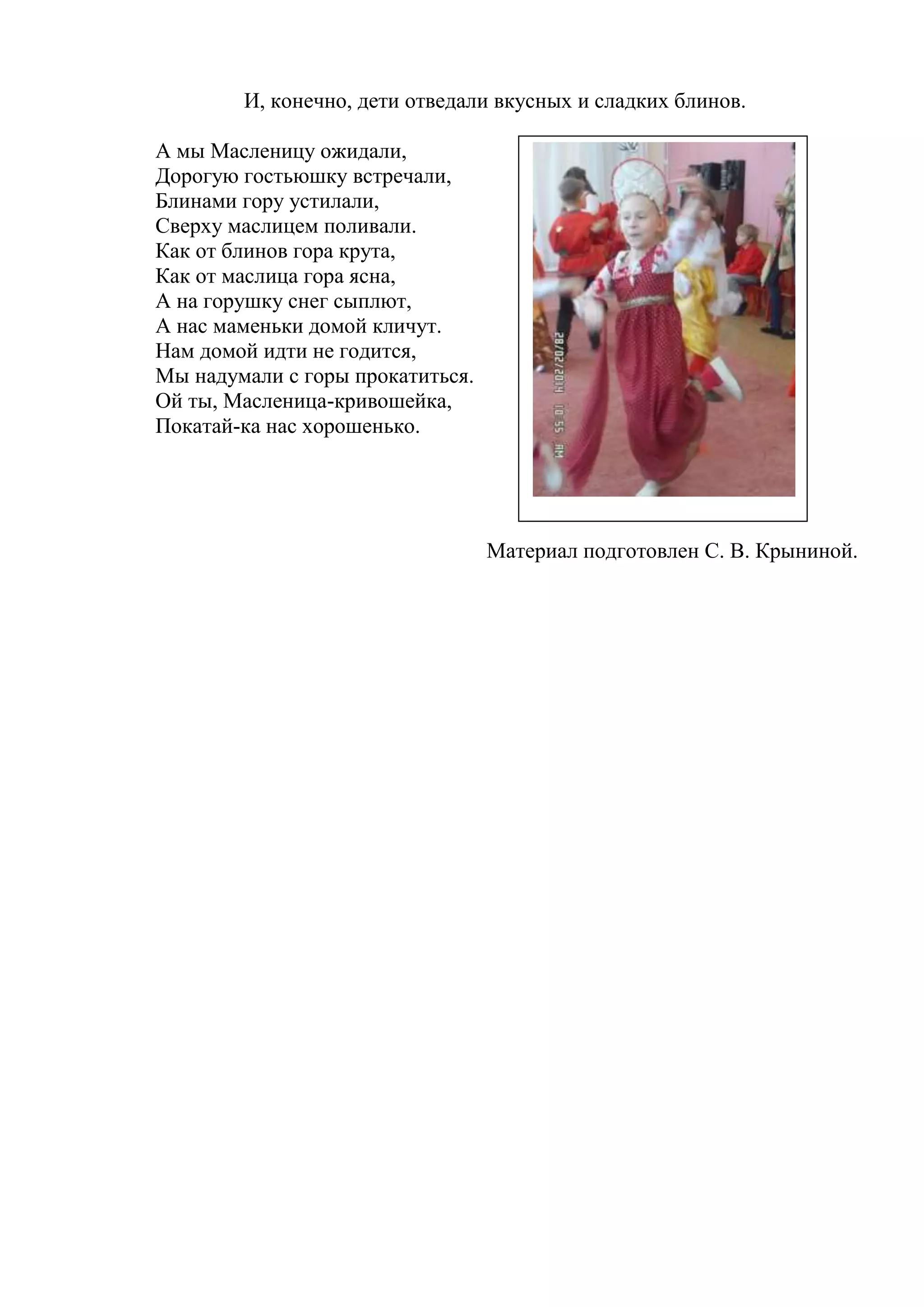 И, конечно, дети отведали вкусных и сладких блинов.
А мы Масленицу ожидали,
Дорогую гостьюшку встречали,
Блинами гору устилали,
Сверху маслицем поливали.
Как от блинов гора крута,
Как от маслица гора ясна,
А на горушку снег сыплют,
А нас маменьки домой кличут.
Нам домой идти не годится,
Мы надумали с горы прокатиться.
Ой ты, Масленица-кривошейка,
Покатай-ка нас хорошенько.
Материал подготовлен С. В. Крыниной.
 