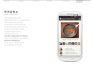 01 목표수립 05 서비스디자인04 모델링03 필드리서치02 상황분석 06 프로토타입
KAKAO BOX
카카오톡 기반 큐레이팅 서비스
카 카 오 박 스
메타데이터를 활용한 맞춤 상품 정보 제공
채팅방 메시지를 통한 큐레이팅 서비스로 사용자간 상품 정보 공유
전문가의 추천을 통한 신뢰있는 쇼핑 경험 제공
구독 상품의 종류 및 성격 선택으로 개인화 서비스 제공
일상 속에서 사용자간 상품에 관한 풍부한 의견 공유 기대
구독 컨텐츠 수에 따라 그룹 차별화 및 소속감 증대
다양한 문항으로 질 높은 후기 작성을 유도
혜택 제공으로 후기 작성 동기 부여
작성한 상품후기는 상품정보에 첨부되어 모든 사용자와 공유
박스에 담기 / 공유하기를 통해 타그룹 사용자간 상품 정보 공유
상품 특성에 맞는 유용한 맞춤정보 제공
동반구매 / 더치페이 기능 제공으로 쇼핑 편의 증대
기존 구매 정보를 활용하여 쇼핑 경험 최적화
 