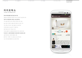 01 목표수립 05 서비스디자인04 모델링03 필드리서치02 상황분석 06 프로토타입
KAKAO BOX
카카오톡 기반 큐레이팅 서비스
카 카 오 박 스
메타데이터를 활용한 맞춤 상품 정보 제공
채팅방 메시지를 통한 큐레이팅 서비스로 사용자간 상품 정보 공유
전문가의 추천을 통한 신뢰있는 쇼핑 경험 제공
구독 상품의 종류 및 성격 선택으로 개인화 서비스 제공
일상 속에서 사용자간 상품에 관한 풍부한 의견 공유 기대
구독 컨텐츠 수에 따라 그룹 차별화 및 소속감 증대
다양한 문항으로 질 높은 후기 작성을 유도
혜택 제공으로 후기 작성 동기 부여
작성한 상품후기는 상품정보에 첨부되어 모든 사용자와 공유
박스에 담기 / 공유하기를 통해 타그룹 사용자간 상품 정보 공유
상품 특성에 맞는 유용한 맞춤정보 제공
동반구매 / 더치페이 기능 제공으로 쇼핑 편의 증대
기존 구매 정보를 활용하여 쇼핑 경험 최적화
 