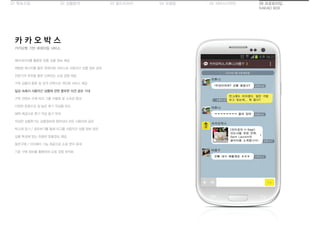 01 목표수립 05 서비스디자인04 모델링03 필드리서치02 상황분석 06 프로토타입
KAKAO BOX
카카오톡 기반 큐레이팅 서비스
카 카 오 박 스
메타데이터를 활용한 맞춤 상품 정보 제공
채팅방 메시지를 통한 큐레이팅 서비스로 사용자간 상품 정보 공유
전문가의 추천을 통한 신뢰있는 쇼핑 경험 제공
구독 상품의 종류 및 성격 선택으로 개인화 서비스 제공
일상 속에서 사용자간 상품에 관한 풍부한 의견 공유 기대
구독 컨텐츠 수에 따라 그룹 차별화 및 소속감 증대
다양한 문항으로 질 높은 후기 작성을 유도
혜택 제공으로 후기 작성 동기 부여
작성한 상품후기는 상품정보에 첨부되어 모든 사용자와 공유
박스에 담기 / 공유하기를 통해 타그룹 사용자간 상품 정보 공유
상품 특성에 맞는 유용한 맞춤정보 제공
동반구매 / 더치페이 기능 제공으로 쇼핑 편의 증대
기존 구매 정보를 활용하여 쇼핑 경험 최적화
 