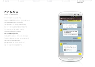 01 목표수립 05 서비스디자인04 모델링03 필드리서치02 상황분석 06 프로토타입
KAKAO BOX
카카오톡 기반 큐레이팅 서비스
카 카 오 박 스
메타데이터를 활용한 맞춤 상품 정보 제공
채팅방 메시지를 통한 큐레이팅 서비스로 사용자간 상품 정보 공유
전문가의 추천을 통한 신뢰있는 쇼핑 경험 제공
구독 상품의 종류 및 성격 선택으로 개인화 서비스 제공
일상 속에서 사용자간 상품에 관한 풍부한 의견 공유 기대
구독 컨텐츠 수에 따라 그룹 차별화 및 소속감 증대
다양한 문항으로 질 높은 후기 작성을 유도
혜택 제공으로 후기 작성 동기 부여
작성한 상품후기는 상품정보에 첨부되어 모든 사용자와 공유
박스에 담기 / 공유하기를 통해 타그룹 사용자간 상품 정보 공유
상품 특성에 맞는 유용한 맞춤정보 제공
동반구매 / 더치페이 기능 제공으로 쇼핑 편의 증대
기존 구매 정보를 활용하여 쇼핑 경험 최적화
 