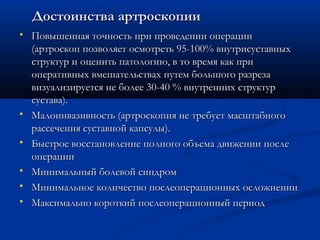 Достоинства артроскопииДостоинства артроскопии
 Повышенная точность при проведении операцииПовышенная точность при проведении операции
(артроскоп позволяет осмотреть 95-100% внутрисуставных(артроскоп позволяет осмотреть 95-100% внутрисуставных
структур и оценить патологию, в то время как приструктур и оценить патологию, в то время как при
оперативных вмешательствах путем большого разрезаоперативных вмешательствах путем большого разреза
визуализируется не более 30-40 % внутренних структурвизуализируется не более 30-40 % внутренних структур
сустава).сустава).
 Малоинвазивность (артроскопия не требует масштабногоМалоинвазивность (артроскопия не требует масштабного
рассечения суставной капсулы).рассечения суставной капсулы).
 Быстрое восстановление полного объема движении послеБыстрое восстановление полного объема движении после
операцииоперации
 Минимальный болевой синдромМинимальный болевой синдром
 Минимальное количество послеоперационных осложненииМинимальное количество послеоперационных осложнении
 Максимально короткий послеоперационный периодМаксимально короткий послеоперационный период
 