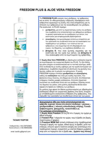 FREEDOM PLUS & ALOE VERA FREEDOM
Το FREEDOM PLUS ενισχύει τους χόνδρους, τις αρθρώσεις
και τα οστά. Οι «θαυματουργές» κάψουλες προσφέρουν στον
ανθρώπινο οργανισμό τις ουσίες που είναι απαραίτητες για τη
λίπανση των αρθρώσεων και την ανοικοδόμηση του χόνδρου.
Πιο αναλυτικά, το PLUS περιέχει:
 χονδροϊτίνη, μια από τις σημαντικότερες ουσίες του χόνδρου,
που συμβάλλει στην αποκατάσταση των φθαρμένων χόνδρων,
τη φυσική προστασία και την αναδόμηση των οστών, ενώ
αναπτύσσει μια αντιφλεγμονώδη δραστηριότητα 

 γλυκοζαμίνη, ένα αμινοσάκχαρο απολύτως απαραίτητο για
την προστασία του συνδετικού ιστού και την ανακούφιση των
προβλημάτων των χόνδρων, των τενόντων και των
αρθρώσεων, ενώ συμμετέχει και στη διαμόρφωση των
νυχιών, του δέρματος, των καρδιακών βαλβίδων, κ.α. 

 βιταμίνη D, που είναι ζωτικής σημασίας για την
ανάπτυξη και την υγεία των οστών, και βιταμίνη E,
που ανακουφίζει από τα συμπτώματα της αρθρίτιδας. 

Ο Χυμός Aloe Vera FREEDOM µε υδρολυμένο κολλαγόνο έρχεται
να συμπληρώσει την ευεργετική δράση του PLUS. Το τζελ Αλόης
όχι μόνο ενισχύει το ανοσοποιητικό και το πεπτικό σύστημα, αλλά
όταν συνδυάζεται με ουσίες ωφέλιμες για την ομαλή λειτουργία των
αρθρώσεων, συμβάλλει σημαντικά στη βελτίωση της φυσικής τους
άμυνας, καθώς και τη μείωση των φλεγμονών. Ο χυμός
FREEDOM περιέχει επιπλέον χονδροϊτίνη και γλυκοζαμίνη,
καθώς και κολλαγόνο που είναι µια ινώδης πρωτεΐνη, που
βρίσκεται στους τένοντες, στο δέρμα και στα οστά. Στα θηλαστικά
υπάρχουν ποικίλες μορφές κολλαγόνου. Αποτελεί σημαντικό
συστατικό του συνδετικού ιστού και των χόνδρων. Εξαιτίας αυτού
του δομικού του ρόλου, από μελέτες αξιολογείται θετικά όσον
αφορά στη δράση σε παθήσεις των χόνδρων.
Σε μελέτες έχει φανεί ότι δίαιτα εμπλουτισμένη µε υδρολυµένο
κολλαγόνο οδηγεί σε ευεργετικές δράσεις στα οστά, στοιχείο
με αποδεδειγμένη αναλγητική επίδραση στις αρθρώσεις, που
προωθεί την ευκινησία των συνδετικών ιστών και των μυών.
Δοκιμασμένα ήδη και πολύ αποτελεσματικά σε:
αρθρίτιδα, αυχενικό, πόνους στα γόνατα ( σύνδεσμοι – μηνίσκος –
χονδροπάθεια ), πόνους σπονδυλικής στήλης. Γενικά:
ασβεστώματα, φλεγμονές, τενοντίτιδα κ.α.
Για γρήγορα αποτελέσματα…
1) Χυμός Αλόη Freedom 30 έως 60 ml x 3 φορές την ημέρα με
άδειο στομάχι
2) Freedom Plus 1 κάψουλα την ημέρα, πρωί ή βράδυ (σε βαριές
ΤΑΞΙΔΗΣ ΓΕΩΡΓΙΟΣ περιπτώσεις 2 φορές)
3) Freedom MSM Gel τοπική επάλειψη στην προβληματική
Σταθερό & fax: (+30) 2397025663
περιοχή 3 φορές την ημέρα, ειδικά όμως το βράδυ, μετά την
επάλειψη, απλώστε αρκετή ποσότητα αλοιφής σαν κατάπλασμα στηνΚινητό (Οτενετ): (+30) 6980052882
προβληματική περιοχή, συγκρατήστε με ελαστική διάφανη μεμβράνη
wrap ώστε να παραμείνει όλο το βράδυ και… ξεχάστε τους πόνους!email: taxidis.g@gmail.com
 