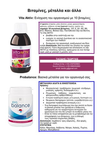 Βιταμίνες, μέταλλα και άλλα
Vita Aktiv: Ενίσχυση του οργανισμού με 10 βιταμίνες
21 φρούτα (σταφύλια, μήλα, βύσσινα, μούρα, φραγκοστάφυλα,
φράουλες, ροδάκινα, κα) και λαχανικά (τομάτες, καρότα, κα),
περιέχει 10 συνολικά βιταμίνες : D3, E, B1, B2, B6,
B12, Νιασίνη, Φολικό Οξύ, Παντοθενικό Οξύ και Βιοτίνη.
Το Vita AKTIV:
 βοηθάει στην ανάπτυξη και την 

 ενισχύει τη νοητική ζωντάνια και το ανοσοποιητικό
σύστημα των παιδιών 
 δυναμώνει τον οργανισμό, αναζωογονεί και δίνει
ευεξία Δοσολογία: Μια κουταλιά του γλυκού την ημέρα
είναι αρκετή. Γίνετε δημιουργικοί και απολαύστε το vita
AKTIV με ποικίλους τρόπους: αραιωμένο σε ένα ποτήρι
νερό, μαζί με γιαούρτι ή μούσλι, κλπ. 
ΤΑΞΙΔΗΣ ΓΕΩΡΓΙΟΣ
Σταθερό & fax: (+30) 2397025663
Κινητό (Οτενετ): (+30) 6980052882
email: taxidis.g@gmail.com
Probalance: Βασικά μέταλλα για τον οργανισμό σας
ΜΕΤΑΛΛΙΚΑ ΑΛΑΤΑ & ΙΧΝΟΣΤΟΙΧΕΙΑ
Xρήσεις:
 Μυοσκελετικά προβλήματα (αυχενικό σύνδρομο,
μυαλγίες, κράμπες, δυσκαμψία κ.α.) 
 Ρευματικές παθήσεις (εκφυλιστικές και
φλεγμονώδεις αρθροπάθειες). 
 Εντερικά προβλήματα (αέρια, μετεωρισμός, δυσπεψία κ.α.) 
 Νευρικών διαταραχών (αϋπνία, ευερεθιστότητα κ.α.) 
 Δερματικά προβλήματα (κνησμός κ.α.) 
- Ένα διατροφικό συμπλήρωμα που έχει σκοπό να δώσει
τα βασικά μέταλλα που χρειάζεται ο άνθρωπος
καθημερινά για την ισορροπημένη λειτουργία του
οργανισμού και που δεν μπορεί να συνθέσει μόνος του.
- Είναι τα πλέον απαραίτητα για το μεταβολισμό και την
απορρόφηση των βιταμινών, ενώ η έλλειψή
τους προκαλεί σημαντικές βλάβες.
Δοσολογία: λαμβάνετε τρεις κάψουλες , δύο φορές
την ημέρα με υγρά.
ΣΥΣΤΑΤΙΚΑ
Κάλιο, Μαγνήσιο, Ασβέστιο, Νάτριο, Χαλκός, Πυρίτιο,
Χρώμιο, Μολυβδαίνιο
 