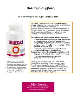 Πολύτιμη συμβολή
Τα πλεονεκτήματα του Super Omega 3 activ
 Ωμέγα Omega 3 λιπαρά οξέα
από σαρδέλα, σκουμπρί και τόνο 

 Παράγεται από ψάρια που ζουν
ελεύθερα στον Ειρηνικό Ωκεανό 
 Η αλίευση και η επεξεργασία των
ψαριών είναι πιστοποιημένες και
ήπιες προς το περιβάλλον 
 Χωρίς γενετική τροποποίηση 
Το SUPER OMEGA 3 activ περιέχει πολυακόρεστα
λιπαρά οξέα από δύο σημαντικές πηγές: το ιχθυέλαιο και
το έλαιο νυχτολούλουδου (Οινοθήρα).
Η φυσική συγκέντρωση σε EPA και DHA στις κάψουλες
του SUPER OMEGA 3 είναι υψηλή, καθώς το ιχθυέλαιο
που έχει χρησιμοποιηθεί είναι από ψάρια που ζουν
ελεύθερα σε θάλασσες πλούσιες σε πλαγκτόν.
Το ιχθυέλαιο έχει πολλά ευεργετικά αποτελέσματα:
 Ανακουφίζει από συμπτώματα ποικίλης φύσεως,
όπως ψωρίασης, άσθματος, ημικρανιών,
υπέρτασης, αρθρίτιδας και ελκωτικής κολίτιδας. 
 Αυξάνει τα επίπεδα της «καλής» HDL
χοληστερόλης στο αίμα. 
 Λειτουργεί ως αντικαταθλιπτικό, αφού βελτιώνει
την ψυχολογική διάθεση του ανθρώπου. 
Το έλαιο του σπόρου Οινοθήρας (νυχτολούλουδου):
 Περιέχει γ - λινολεϊκό οξύ σε μεγάλη ποσότητα. 

 Έχει ευεργετική επίδραση στις γυναίκες
με προεμμηνορυσιακό σύνδρομο. 
Τα οφέλη των λιπαρών οξέων Ω - 3 είναι, λοιπόν,
πολλαπλά και η καθημερινή τους λήψη αναγκαία.
Γι’ αυτό το συμπλήρωμα διατροφής της LR SUPER
OMEGA 3 activ είναι τόσο απαραίτητο για την υγεία μας.
Δοσολογία: Λαμβάνετε μια κάψουλα μια φορά την
ημέρα με υγρά. Συνεχής χρήση χωρίς παρενέργειες.
Αποτελέσματα κλινικά σε 1-2 χρόνια.
Ταξιδης Γεωργιος
Σταθερό & fax: (+30) 2397025663
Κινητό (Οτενετ): (+30) 6980052882
email: taxidis.g@gmail.com
 