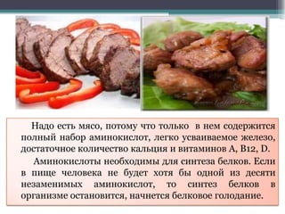 Надо есть мясо, потому что только в нем содержится
полный набор аминокислот, легко усваиваемое железо,
достаточное количество кальция и витаминов А, В12, D.
Аминокислоты необходимы для синтеза белков. Если
в пище человека не будет хотя бы одной из десяти
незаменимых аминокислот, то синтез белков в
организме остановится, начнется белковое голодание.
 
