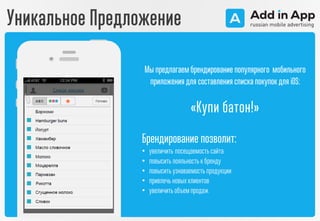 Мы предлагаем брендирование популярного мобильного
приложения для составления списка покупокдля iOS:
«Купи батон!»
Брендирование позволит:
• увеличить посещаемостьсайта
• повыситьлояльностьк бренду
• повыситьузнаваемостьпродукции
• привлечь новыхклиентов
• увеличитьобъемпродаж
Уникальное Предложение
 