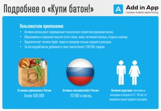 Подробнее о «Купи батон!»
Установок приложения в России
более 500 000!
Активных пользователей в России :
112 000 в месяц.
Основная аудитория:мужчиныи
женщины в возрасте 21 – 45 летсо
средним и выше среднего доходом.
Пользователи приложения:
• Активноиспользуютсовременныетехнологиив своейповседневнойжизни.
• Образованныв широкомсмыслеэтогослова,живутактивнойжизнью,открыты новому.
• ПредпочитаюттехникуApple,людисосредними выше среднегодоходом.
• За последний̆месяцдобавилив своиспискиболее1 200000товаров.
 