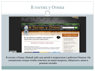 В гостях у Отика
В гостях у Отика: Новый сайт для детей и подростков с роботом Отиком. Он
специально создан чтобы отвечать на ваши вопросы, общаться с вами в
режиме онлайн.
 