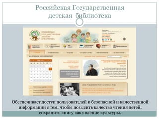 Российская Государственная
детская библиотека
Обеспечивает доступ пользователей к безопасной и качественной
информации с тем, чтобы повысить качество чтения детей,
сохранить книгу как явление культуры.
 